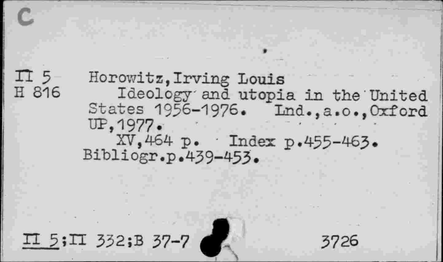 ﻿IT 5 Horowitz,Irving Louis
H 816 Ideology' and utopia in the United States 1936-1976.	Lnd., a. o., Oxford
UP,1977.
XV,464 p. - Index p.455-465* Bibliogr.p.459—453•
IT 5;H 332;B 57-7
3726